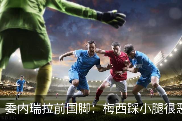 委内瑞拉前国脚：梅西踩小腿很恶劣+100%是红牌，球星判罚受优待