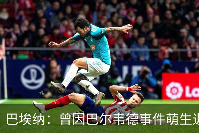 巴埃纳：曾因巴尔韦德事件萌生退役念头 渴望世界杯决赛对阵梅西