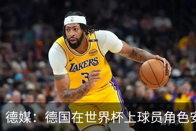 德媒：德国在世界杯上球员角色安排极为混乱，纳帅用人轻诺寡信