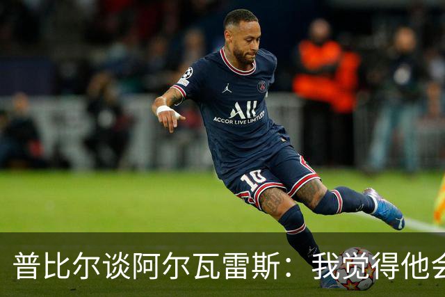 普比尔谈阿尔瓦雷斯：我觉得他会走，如果不开心留下也很难踢好